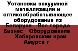 Установки вакуумной металлизации и оптикообрабатывающее оборудование из Беларуси - Все города Бизнес » Оборудование   . Хабаровский край,Амурск г.